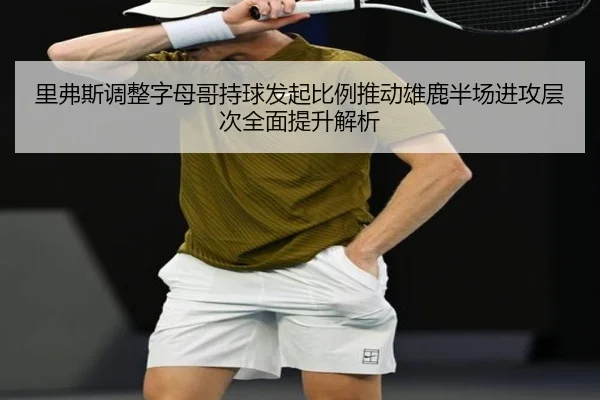 里弗斯调整字母哥持球发起比例推动雄鹿半场进攻层次全面提升解析